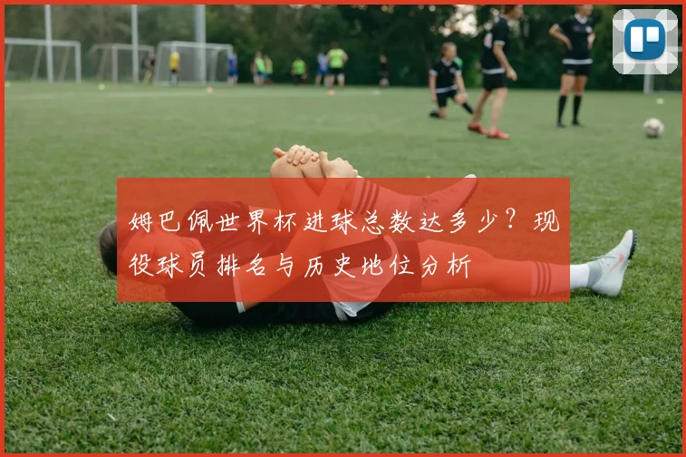 姆巴佩世界杯进球总数达多少？现役球员排名与历史地位分析