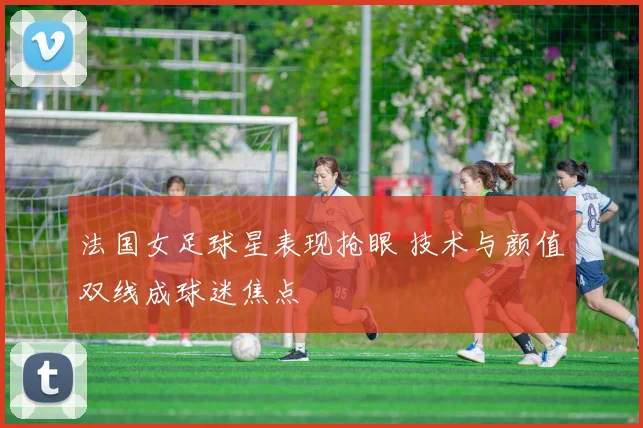 法国女足球星表现抢眼 技术与颜值双线成球迷焦点
