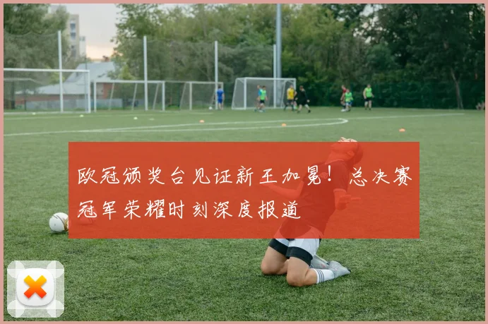 欧冠颁奖台见证新王加冕！总决赛冠军荣耀时刻深度报道