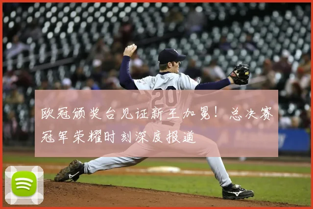 欧冠颁奖台见证新王加冕！总决赛冠军荣耀时刻深度报道