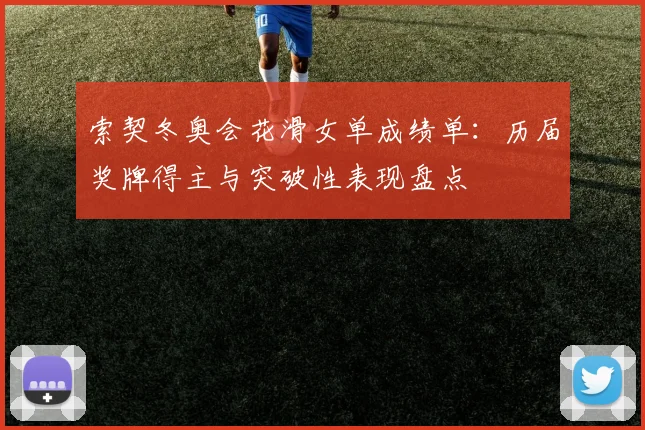 索契冬奥会花滑女单成绩单：历届奖牌得主与突破性表现盘点