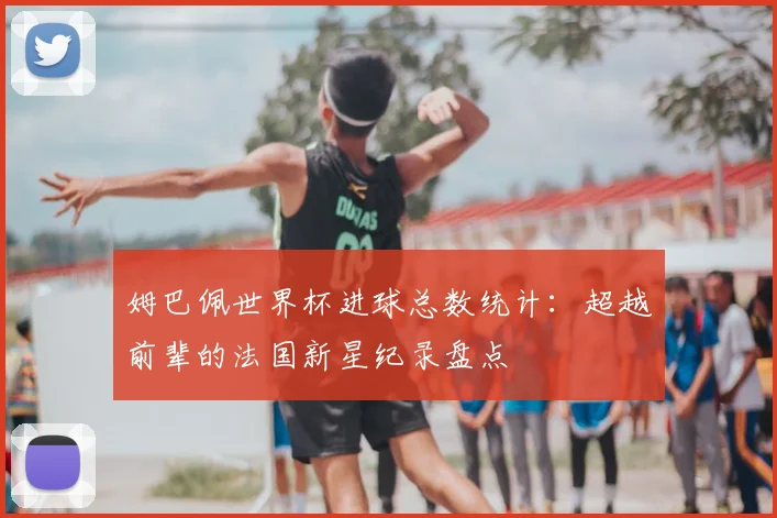 姆巴佩世界杯进球总数统计：超越前辈的法国新星纪录盘点