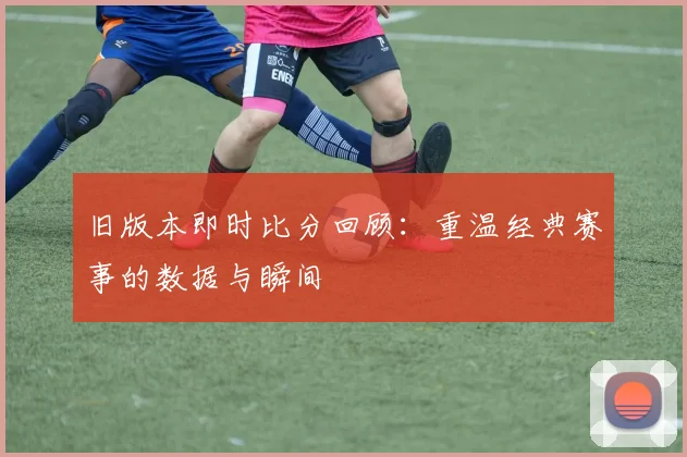 旧版本即时比分回顾：重温经典赛事的数据与瞬间