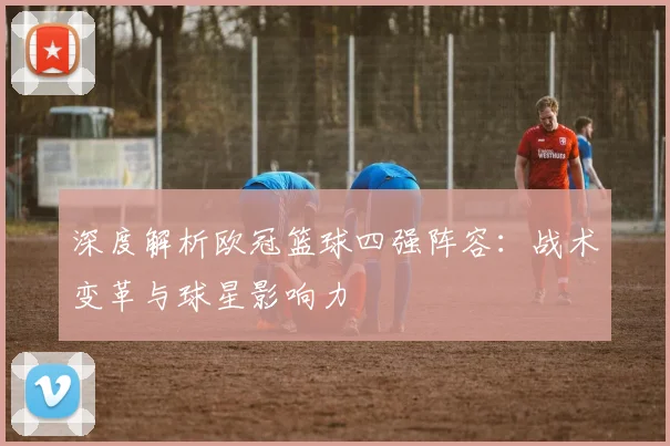 深度解析欧冠篮球四强阵容：战术变革与球星影响力