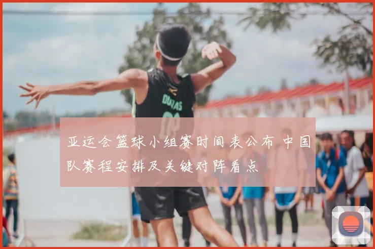 亚运会篮球小组赛时间表公布 中国队赛程安排及关键对阵看点