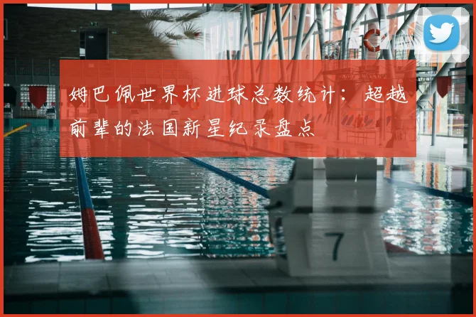 姆巴佩世界杯进球总数统计：超越前辈的法国新星纪录盘点