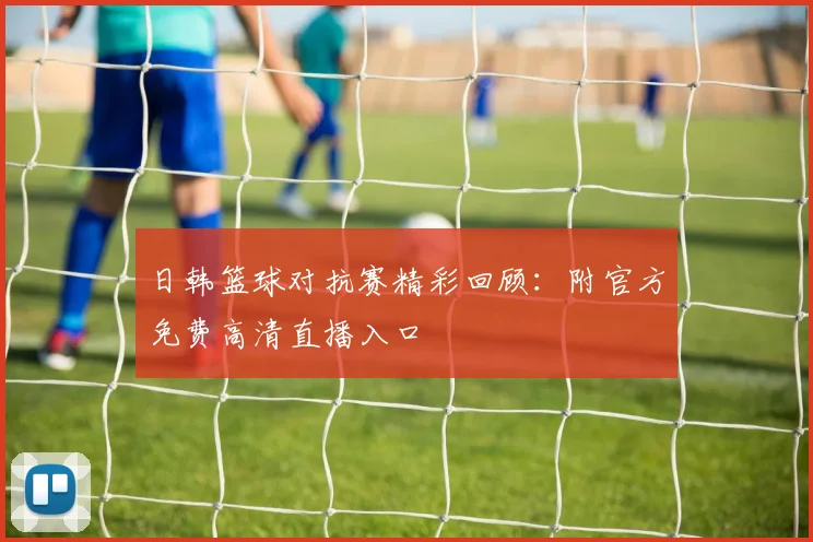 日韩篮球对抗赛精彩回顾：附官方免费高清直播入口