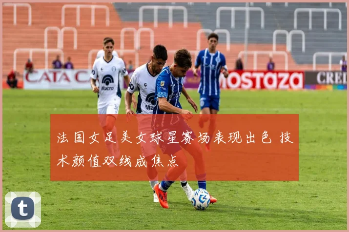 法国女足美女球星赛场表现出色 技术颜值双线成焦点