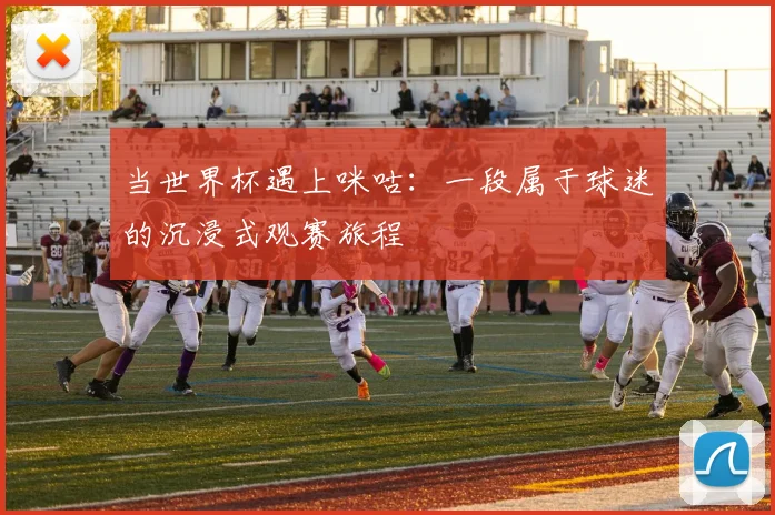 当世界杯遇上咪咕：一段属于球迷的沉浸式观赛旅程