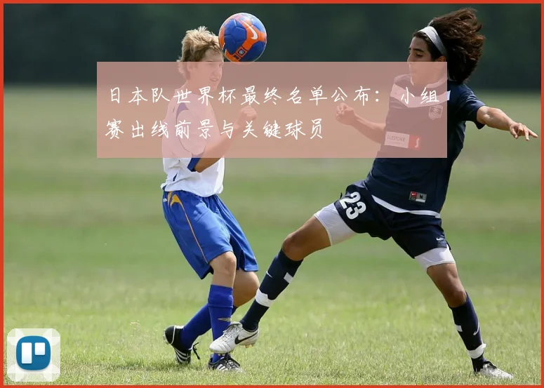 日本队世界杯最终名单公布：小组赛出线前景与关键球员