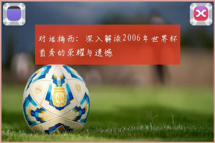 对话梅西：深入解读2006年世界杯首秀的荣耀与遗憾
