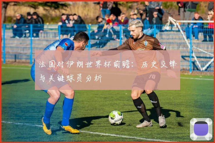 法国对伊朗世界杯前瞻：历史交锋与关键球员分析