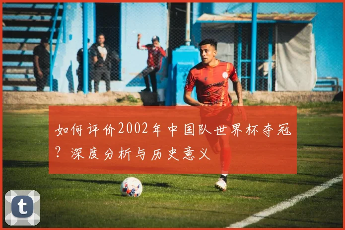如何评价2002年中国队世界杯夺冠？深度分析与历史意义