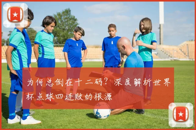 为何总倒在十二码？深度解析世界杯点球四连败的根源