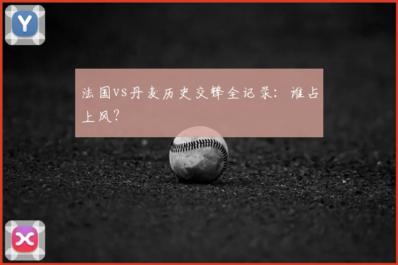 法国vs丹麦历史交锋全记录:谁占上风?