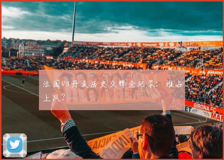 法国vs丹麦历史交锋全记录:谁占上风?