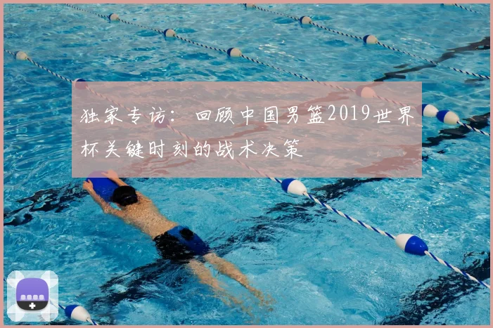 独家专访:回顾中国男篮2019世界杯关键时刻的战术决策