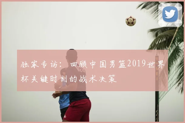 独家专访:回顾中国男篮2019世界杯关键时刻的战术决策