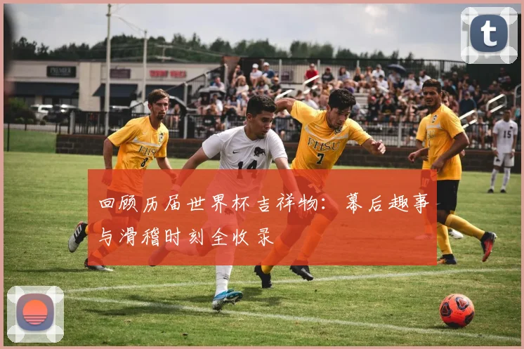 回顾历届世界杯吉祥物：幕后趣事与滑稽时刻全收录